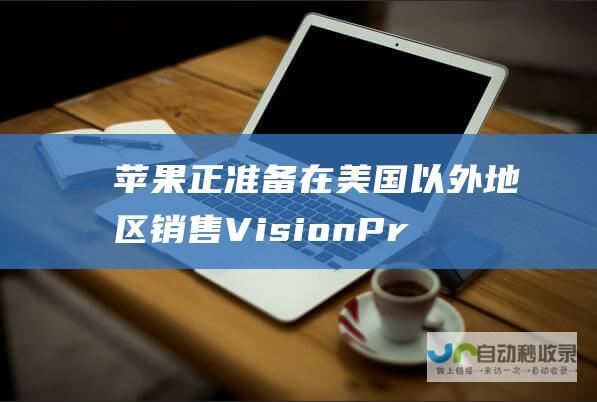 苹果正准备在美国以外地区销售VisionPro|韩国|国际市场|苹果公司|财务会计|财务报表|市场份额|vision